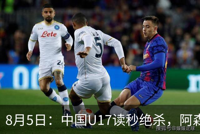 8月5日：中国U17读秒绝杀，阿森纳饮恨，国足3比2拿下硬仗